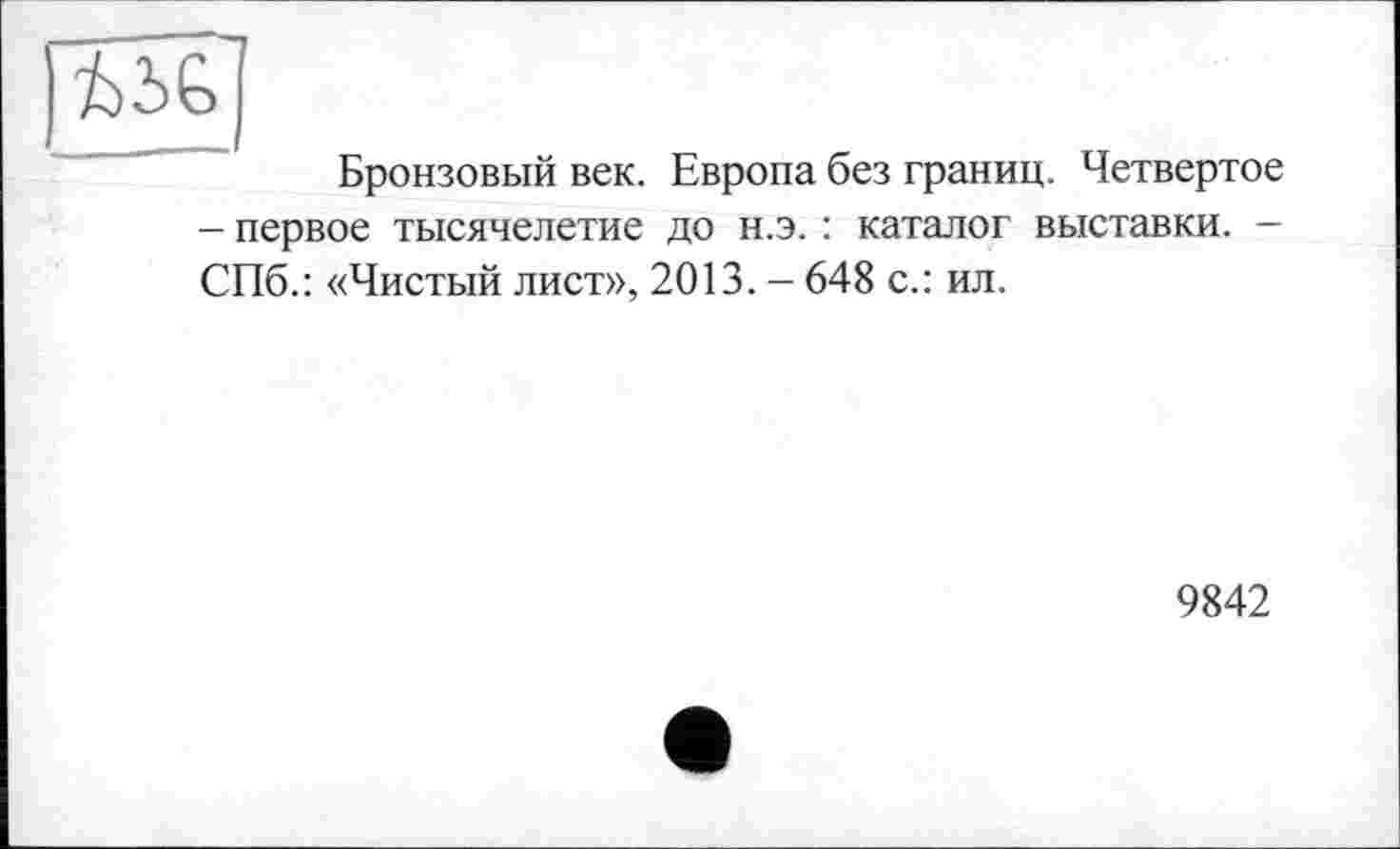 ﻿
Бронзовый век. Европа без границ. Четвертое
- первое тысячелетие до н.э. : каталог выставки. -СПб.: «Чистый лист», 2013. - 648 с.: ил.
9842